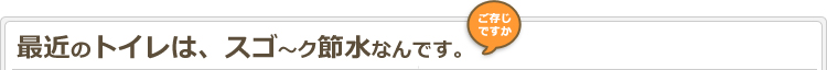 ご存じですか？最近のトイレは、スゴ〜ク節水なんです。
