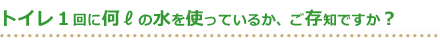 トイレ１回に何リットルの水を使っているか、ご存知ですか？